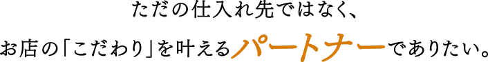 ただの仕入先ではなく、お店の「こだわり」を叶えるパートナーでありたい